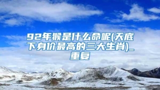 92年猴是什么命呢(天底下身价最高的三大生肖)_重复