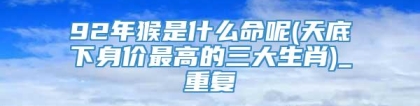 92年猴是什么命呢(天底下身价最高的三大生肖)_重复