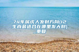 74年属虎人发财方向(12生肖最适合在哪里发大财)_重复