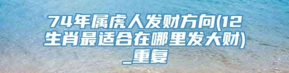 74年属虎人发财方向(12生肖最适合在哪里发大财)_重复