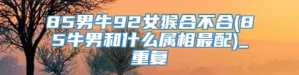 85男牛92女猴合不合(85牛男和什么属相最配)_重复