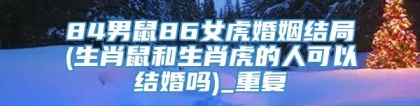 84男鼠86女虎婚姻结局(生肖鼠和生肖虎的人可以结婚吗)_重复