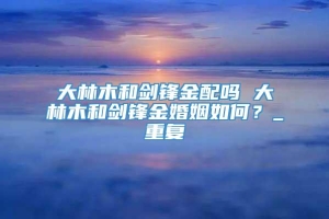 大林木和剑锋金配吗 大林木和剑锋金婚姻如何？_重复