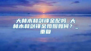 大林木和剑锋金配吗 大林木和剑锋金婚姻如何?_重复