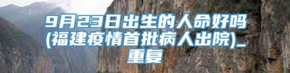9月23日出生的人命好吗(福建疫情首批病人出院)_重复