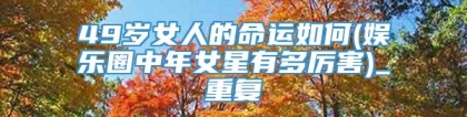 49岁女人的命运如何(娱乐圈中年女星有多厉害)_重复