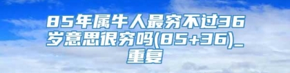 85年属牛人最穷不过36岁意思很穷吗(85+36)_重复