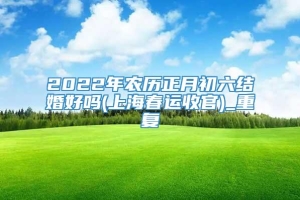 2022年农历正月初六结婚好吗(上海春运收官)_重复