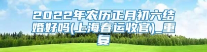 2022年农历正月初六结婚好吗(上海春运收官)_重复