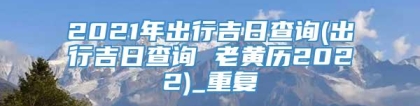 2021年出行吉日查询(出行吉日查询 老黄历2022)_重复