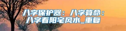 八字保护器：八字算命：八字看阳宅风水_重复