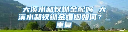 大溪水和钗钏金配吗 大溪水和钗钏金婚姻如何？_重复