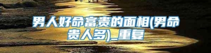 男人好命富贵的面相(男命贵人多)_重复