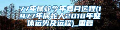 77年属蛇今年每月运程(1977年属蛇人2018年整体运势及运程)_重复
