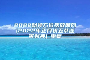 2022财神方位摆放朝向(2022年正月初五恭迎寅财神)_重复