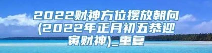 2022财神方位摆放朝向(2022年正月初五恭迎寅财神)_重复