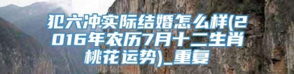 犯六冲实际结婚怎么样(2016年农历7月十二生肖桃花运势)_重复