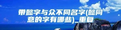 带懿字与众不同名字(懿同意的字有哪些)_重复