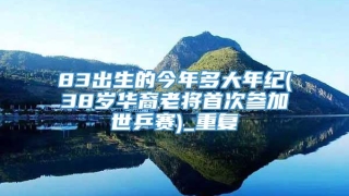 83出生的今年多大年纪(38岁华裔老将首次参加世乒赛)_重复