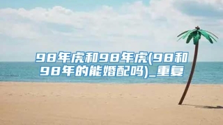 98年虎和98年虎(98和98年的能婚配吗)_重复
