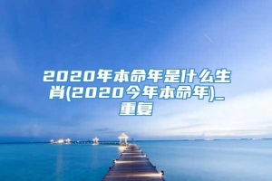 2020年本命年是什么生肖(2020今年本命年)_重复