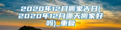 2020年12月搬家吉日(2020年12月哪天搬家好吗)_重复