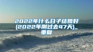 2022年什么日子结婚好(2022年刚过去47天)_重复