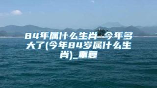 84年属什么生肖 今年多大了(今年84岁属什么生肖)_重复