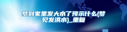 梦到家里发大水了预示什么(梦见发洪水)_重复