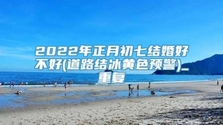 2022年正月初七结婚好不好(道路结冰黄色预警)_重复