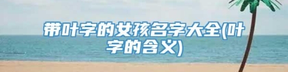 带叶字的女孩名字大全(叶字的含义)