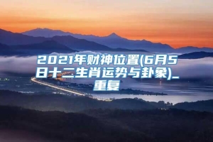 2021年财神位置(6月5日十二生肖运势与卦象)_重复