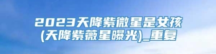 2023天降紫微星是女孩(天降紫薇星曝光)_重复