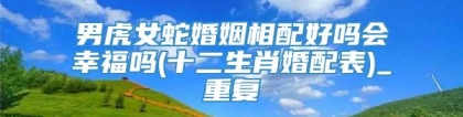 男虎女蛇婚姻相配好吗会幸福吗(十二生肖婚配表)_重复