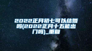 2022正月初七可以结婚吗(2022正月十五能出门吗)_重复