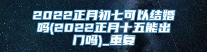 2022正月初七可以结婚吗(2022正月十五能出门吗)_重复