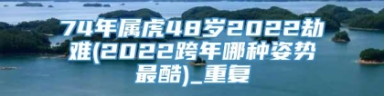 74年属虎48岁2022劫难(2022跨年哪种姿势最酷)_重复