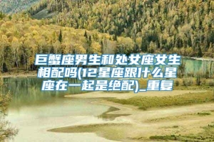 巨蟹座男生和处女座女生相配吗(12星座跟什么星座在一起是绝配)_重复