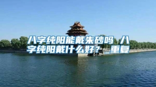 八字纯阳能戴朱砂吗 八字纯阳戴什么好？_重复
