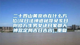 二十四山黄泉水在什么方位(择日法坤道秘笈癸亥日附修方生男女诀月家都天神煞定局吉日吉凶)_重复