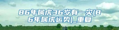 86年属虎36岁有一灾(86年属虎运势)_重复