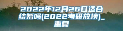 2022年12月26日适合结婚吗(2022考研放榜)_重复