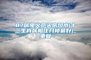 87属兔火命买房风水(十二生肖属相住几楼最好)_重复