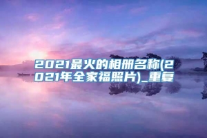 2021最火的相册名称(2021年全家福照片)_重复