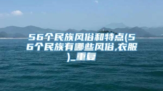 56个民族风俗和特点(56个民族有哪些风俗,衣服)_重复