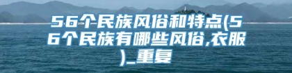 56个民族风俗和特点(56个民族有哪些风俗,衣服)_重复