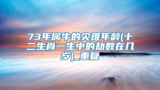 73年属牛的灾难年龄(十二生肖一生中的劫数在几岁)_重复