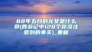 88年五月的龙女是什么命(西游记中128个你没注意到的事实)_重复