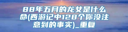 88年五月的龙女是什么命(西游记中128个你没注意到的事实)_重复