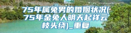 75年属兔男的婚姻状况(75年金兔人明天起祥云枝头绕)_重复